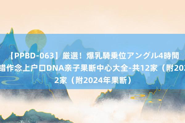 【PPBD-063】厳選！爆乳騎乗位アングル4時間 湛江市不错作念上户口DNA亲子果断中心大全-共12家（附2024年果断）