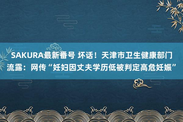 SAKURA最新番号 坏话！天津市卫生健康部门流露：网传“妊妇因丈夫学历低被判定高危妊娠”