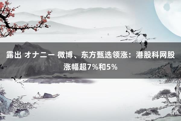 露出 オナニー 微博、东方甄选领涨：港股科网股涨幅超7%和5%