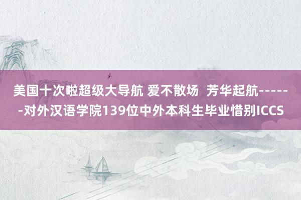 美国十次啦超级大导航 爱不散场  芳华起航------对外汉语学院139位中外本科生毕业惜别ICCS