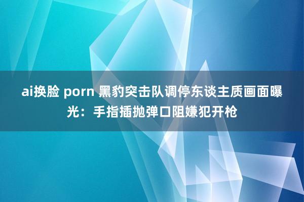 ai换脸 porn 黑豹突击队调停东谈主质画面曝光：手指插抛弹口阻嫌犯开枪