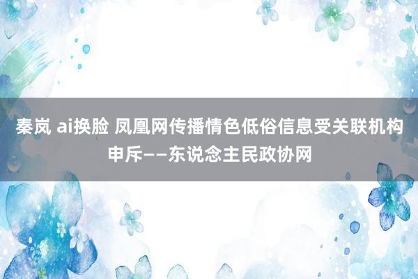 秦岚 ai换脸 凤凰网传播情色低俗信息受关联机构申斥——东说念主民政协网