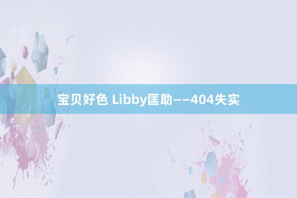 宝贝好色 Libby匡助——404失实