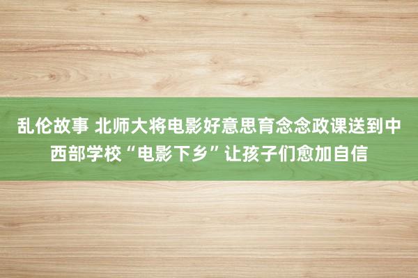 乱伦故事 北师大将电影好意思育念念政课送到中西部学校“电影下乡”让孩子们愈加自信