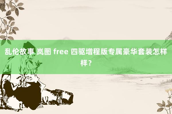 乱伦故事 岚图 free 四驱增程版专属豪华套装怎样样？