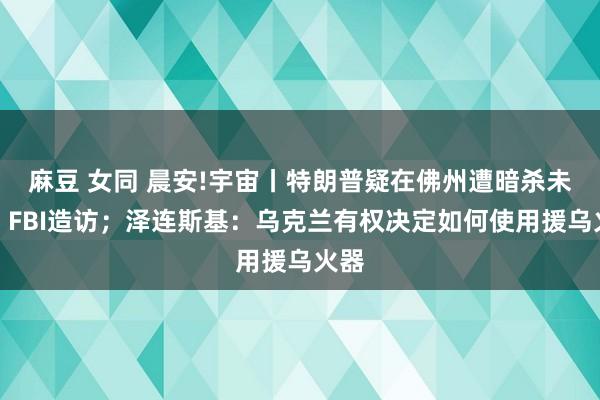 麻豆 女同 晨安!宇宙丨特朗普疑在佛州遭暗杀未遂，FBI造访；泽连斯基：乌克兰有权决定如何使用援乌火器