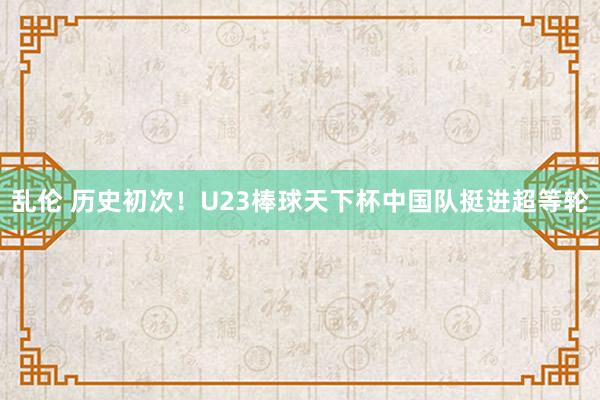 乱伦 历史初次！U23棒球天下杯中国队挺进超等轮