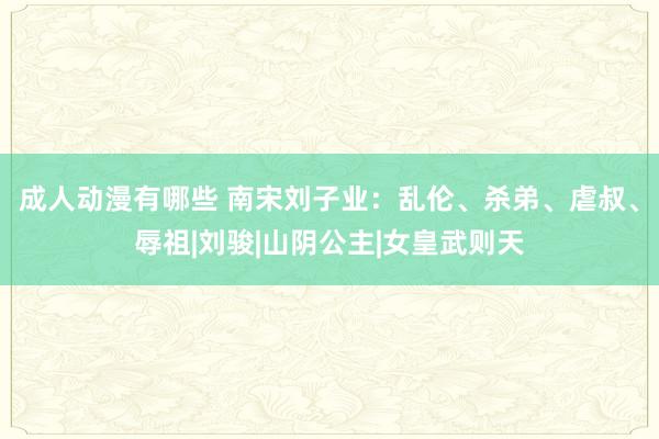 成人动漫有哪些 南宋刘子业：乱伦、杀弟、虐叔、辱祖|刘骏|山阴公主|女皇武则天