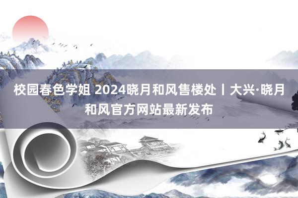 校园春色学姐 2024晓月和风售楼处丨大兴·晓月和风官方网站最新发布