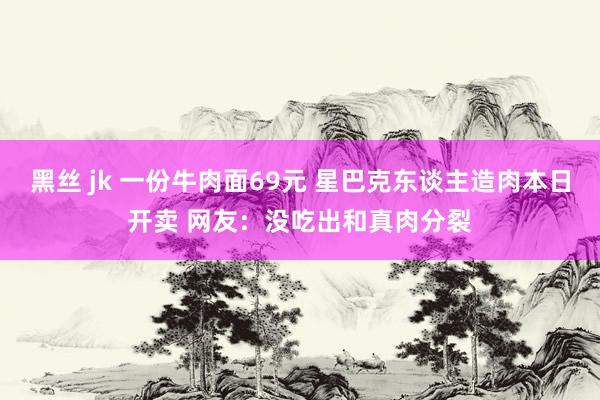 黑丝 jk 一份牛肉面69元 星巴克东谈主造肉本日开卖 网友：没吃出和真肉分裂