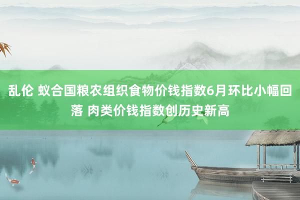 乱伦 蚁合国粮农组织食物价钱指数6月环比小幅回落 肉类价钱指数创历史新高