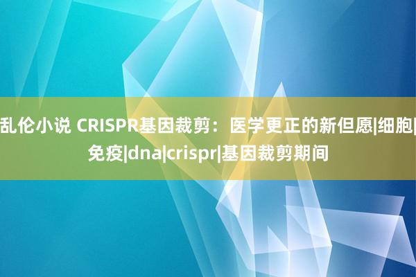 乱伦小说 CRISPR基因裁剪：医学更正的新但愿|细胞|免疫|dna|crispr|基因裁剪期间