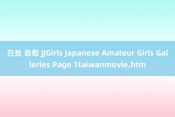 白丝 自慰 JJGirls Japanese Amateur Girls Galleries Page 1taiwanmovie.htm