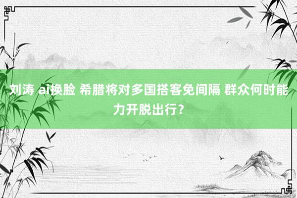 刘涛 ai换脸 希腊将对多国搭客免间隔 群众何时能力开脱出行？