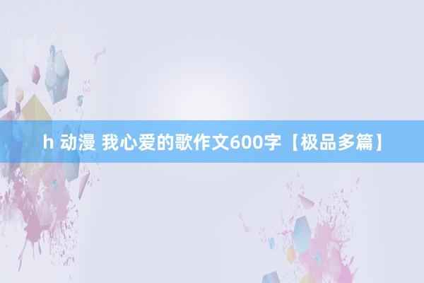 h 动漫 我心爱的歌作文600字【极品多篇】