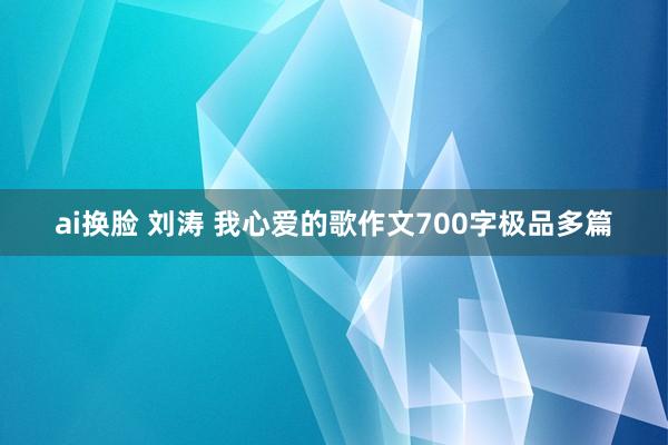 ai换脸 刘涛 我心爱的歌作文700字极品多篇