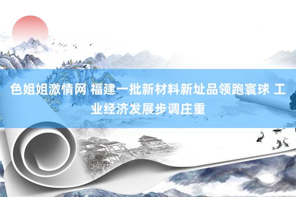 色姐姐激情网 福建一批新材料新址品领跑寰球 工业经济发展步调庄重