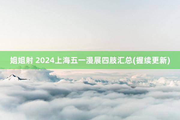 姐姐射 2024上海五一漫展四肢汇总(握续更新)