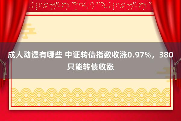 成人动漫有哪些 中证转债指数收涨0.97%，380只能转债收涨